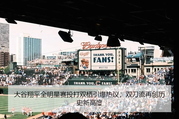 大谷翔平全明星赛投打双栖引爆热议，双刀流再创历史新高度