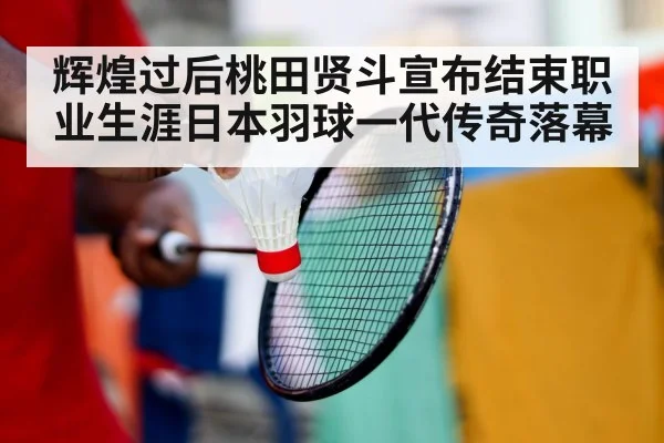 辉煌过后桃田贤斗宣布结束职业生涯日本羽球一代传奇落幕
