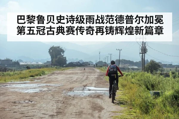 巴黎鲁贝史诗级雨战范德普尔加冕第五冠古典赛传奇再铸辉煌新篇章